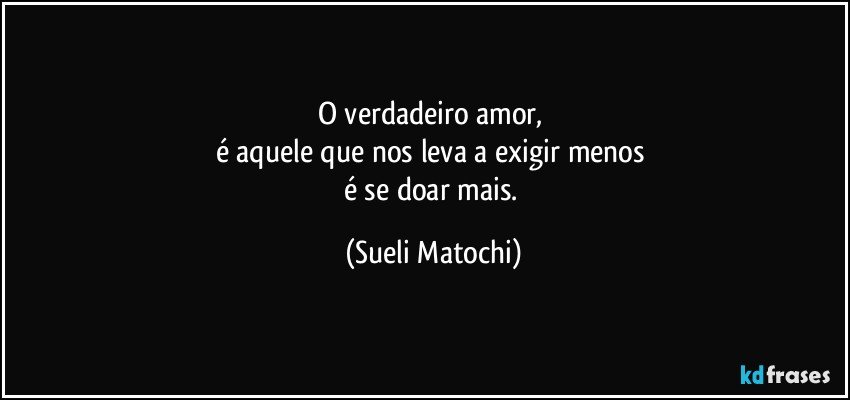 O verdadeiro amor, 
é aquele que nos leva a exigir menos 
é se doar mais. (Sueli Matochi)