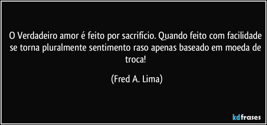 O Verdadeiro amor é feito por sacrifício. Quando feito com facilidade se torna pluralmente sentimento raso apenas baseado em moeda de troca! (Fred A. Lima)