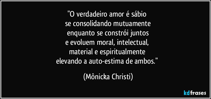 "O verdadeiro amor é sábio
se consolidando mutuamente
enquanto se constrói juntos
e evoluem moral, intelectual,
material e espiritualmente
elevando a auto-estima de ambos." (Mônicka Christi)