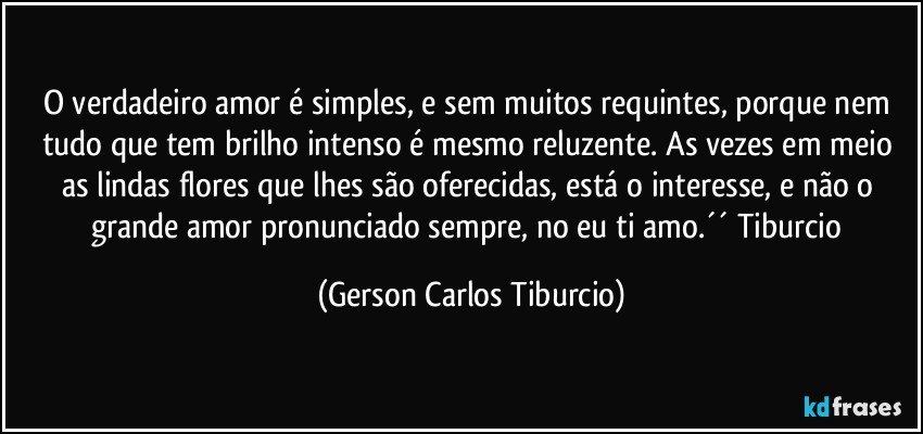 O verdadeiro amor é simples, e sem muitos requintes, porque nem tudo que tem brilho intenso é mesmo reluzente. As vezes em meio as lindas flores que lhes são oferecidas, está o interesse, e não o grande amor pronunciado sempre, no eu ti amo.´´ Tiburcio (Gerson Carlos Tiburcio)