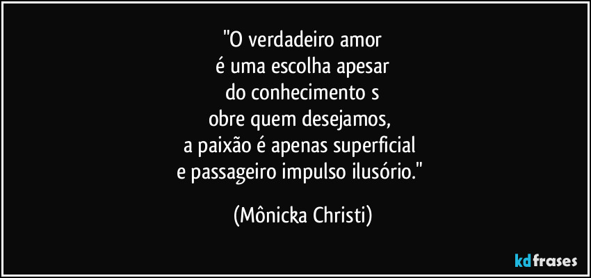 "O verdadeiro amor
 é uma escolha apesar 
do conhecimento s
obre quem desejamos, 
a paixão é apenas superficial 
e passageiro impulso ilusório." (Mônicka Christi)