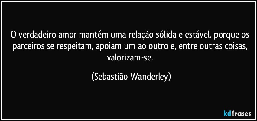 O verdadeiro amor mantém uma relação sólida e estável, porque os parceiros se respeitam, apoiam um ao outro e, entre outras coisas, valorizam-se. (Sebastião Wanderley)