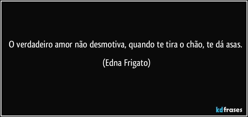 O verdadeiro amor não desmotiva, quando te tira o chão, te dá asas. (Edna Frigato)