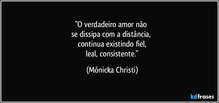 "O verdadeiro amor não 
se dissipa com a distância, 
continua existindo fiel,
 leal, consistente." (Mônicka Christi)