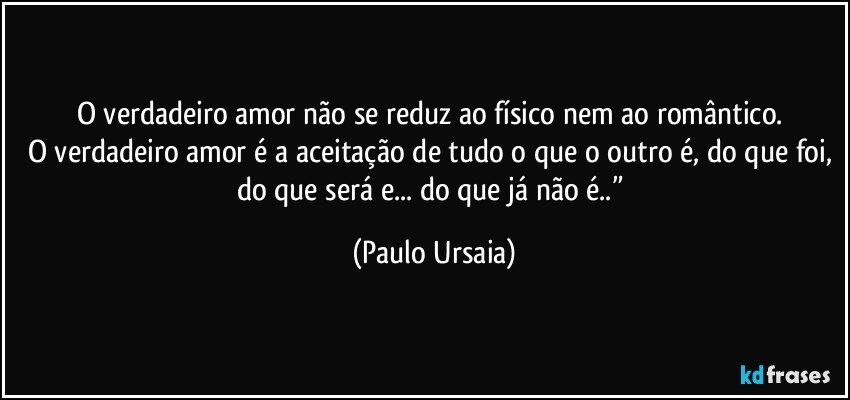 O verdadeiro amor não se reduz ao físico nem ao romântico. 
O verdadeiro amor é a aceitação de tudo o que o outro é, do que foi, do que será e... do que já não é..” (Paulo Ursaia)