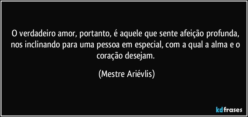 O verdadeiro amor, portanto, é aquele que sente afeição profunda, nos inclinando para uma pessoa em especial, com a qual a alma e o coração desejam. (Mestre Ariévlis)