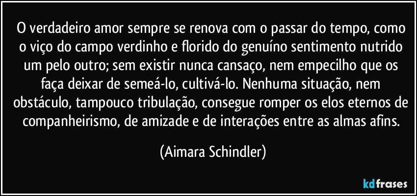 O verdadeiro amor sempre se renova com o passar do tempo, como o viço do campo verdinho e florido do genuíno sentimento nutrido um pelo outro; sem existir nunca cansaço, nem empecilho que os faça deixar de semeá-lo, cultivá-lo. Nenhuma situação, nem obstáculo, tampouco tribulação, consegue romper os elos eternos de companheirismo, de amizade e de interações entre as almas afins. (Aimara Schindler)