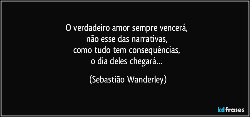 O verdadeiro amor sempre vencerá, 
não esse das narrativas, 
como tudo tem consequências, 
o dia deles chegará… (Sebastião Wanderley)