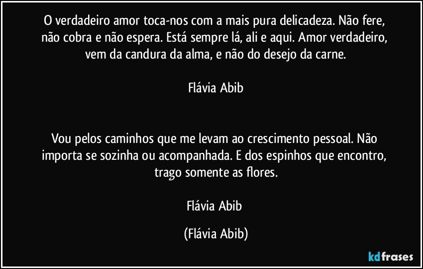 O verdadeiro amor toca-nos com a mais pura delicadeza. Não fere, não cobra e não espera. Está sempre lá, ali e aqui. Amor verdadeiro, vem da candura da alma, e não do desejo da carne.

Flávia Abib


Vou pelos caminhos que me levam ao crescimento pessoal. Não importa se sozinha ou acompanhada. E dos espinhos que encontro, trago somente as flores.

Flávia Abib (Flávia Abib)