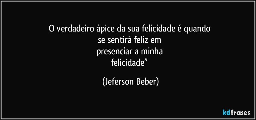 O verdadeiro ápice da sua felicidade é quando 
se sentirá feliz em 
presenciar a minha 
felicidade” (Jeferson Beber)