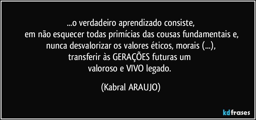 ...o verdadeiro aprendizado consiste,
 em não esquecer todas primícias das cousas fundamentais e,
nunca desvalorizar os valores éticos, morais (...),
transferir às GERAÇÕES futuras um 
valoroso e VIVO legado. (KABRAL ARAUJO)