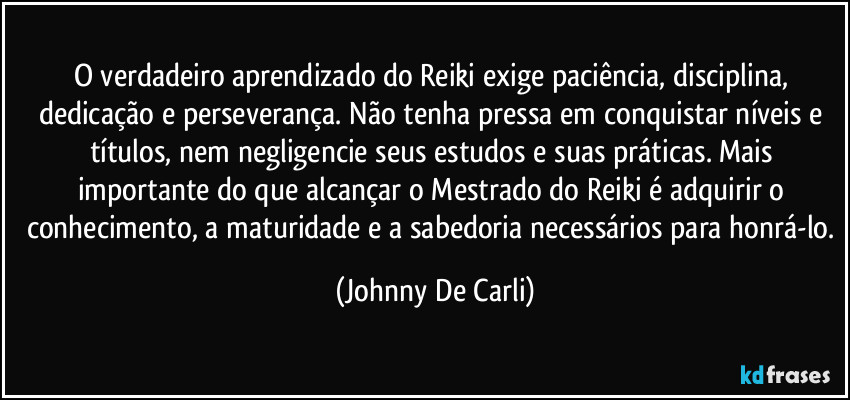 O verdadeiro aprendizado do Reiki exige paciência, disciplina, dedicação e perseverança. Não tenha pressa em conquistar níveis e títulos, nem negligencie seus estudos e suas práticas. Mais importante do que alcançar o Mestrado do Reiki é adquirir o conhecimento, a maturidade e a sabedoria necessários para honrá-lo. (Johnny De Carli)