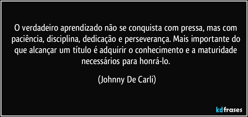 O verdadeiro aprendizado não se conquista com pressa, mas com paciência, disciplina, dedicação e perseverança. Mais importante do que alcançar um título é adquirir o conhecimento e a maturidade necessários para honrá-lo. (Johnny De Carli)