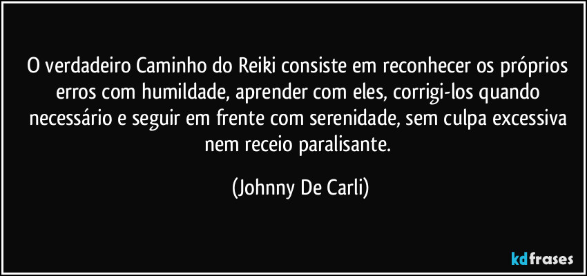O verdadeiro Caminho do Reiki consiste em reconhecer os próprios erros com humildade, aprender com eles, corrigi-los quando necessário e seguir em frente com serenidade, sem culpa excessiva nem receio paralisante. (Johnny De Carli)