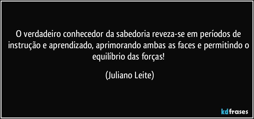 O verdadeiro conhecedor da sabedoria reveza-se em períodos de instrução e aprendizado, aprimorando ambas as faces e permitindo o equilíbrio das forças! (Juliano Leite)