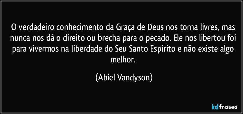 O verdadeiro conhecimento da Graça de Deus nos torna livres, mas nunca nos dá o direito ou brecha para o pecado. Ele nos libertou foi para vivermos na liberdade do Seu Santo Espírito e não existe algo melhor. (Abiel Vandyson)