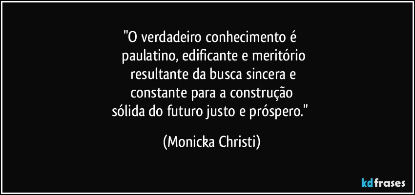 "O verdadeiro conhecimento é 
 paulatino, edificante e meritório
 resultante da busca sincera e
 constante para a construção 
sólida do futuro justo e próspero." (Mônicka Christi)