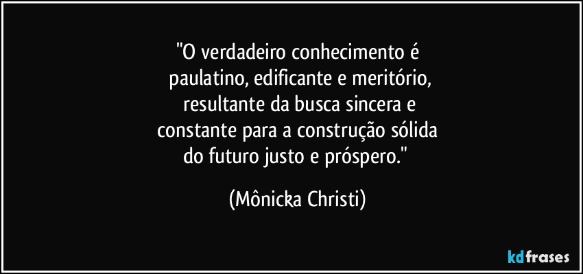 "O verdadeiro conhecimento é
 paulatino, edificante e meritório,
 resultante da busca sincera e
 constante para a construção sólida 
do futuro justo e próspero." (Mônicka Christi)