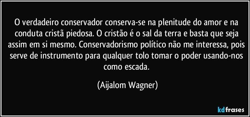 O verdadeiro conservador conserva-se na plenitude do amor e na conduta cristã piedosa. O cristão é o sal da terra e basta que seja assim em si mesmo. Conservadorismo político não me interessa, pois serve de instrumento para qualquer tolo tomar o poder usando-nos como escada. (Aijalom Wagner)