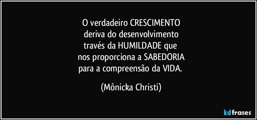 O verdadeiro CRESCIMENTO
deriva do desenvolvimento
través da HUMILDADE que 
nos proporciona a SABEDORIA
para a compreensão da VIDA. (Mônicka Christi)