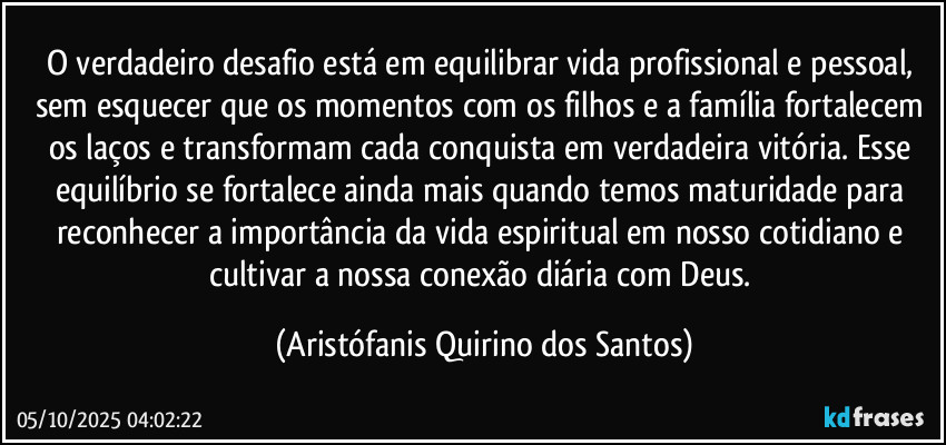 O verdadeiro desafio está em equilibrar vida profissional e pessoal, sem esquecer que os momentos com os filhos e a família fortalecem os laços e transformam cada conquista em verdadeira vitória. Esse equilíbrio se fortalece ainda mais quando temos maturidade para reconhecer a importância da vida espiritual em nosso cotidiano e cultivar a nossa conexão diária com Deus. (Aristófanis Quirino dos Santos)