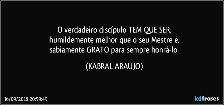 O verdadeiro discípulo TEM QUE SER,
humildemente melhor que o seu Mestre e,
sabiamente GRATO para sempre honrá-lo (KABRAL ARAUJO)