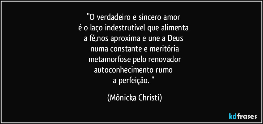 "O verdadeiro e sincero amor 
é o laço indestrutível que alimenta 
a fé,nos aproxima e une a Deus 
numa constante e meritória
metamorfose pelo renovador
autoconhecimento rumo 
a perfeição. " (Mônicka Christi)