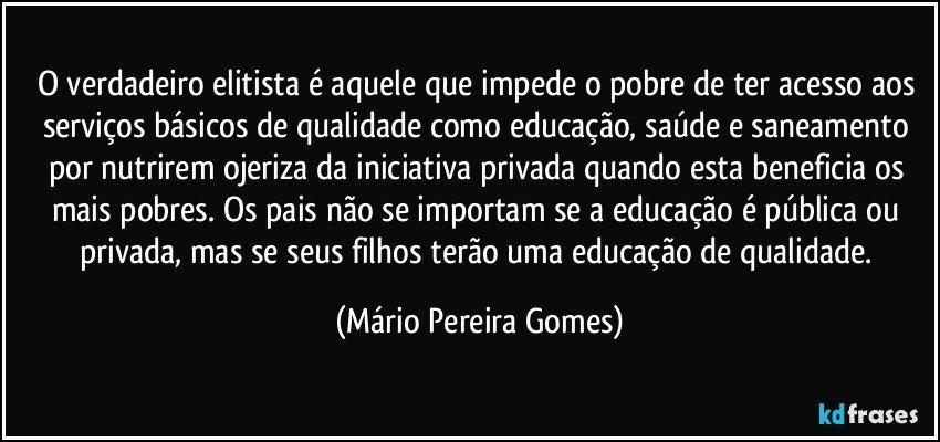 O verdadeiro elitista é aquele que impede o pobre de ter acesso aos serviços básicos de qualidade como educação, saúde e saneamento por nutrirem ojeriza da iniciativa privada quando esta beneficia os mais pobres. Os pais não se importam se a educação é pública ou privada, mas se seus filhos terão uma educação de qualidade. (Mário Pereira Gomes)