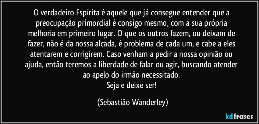 O verdadeiro Espírita é aquele que já consegue entender que a preocupação primordial é consigo mesmo, com a sua própria melhoria em primeiro lugar. O que os outros fazem, ou deixam de fazer, não é da nossa alçada, é problema de cada um, e cabe a eles atentarem e corrigirem. Caso venham a pedir a nossa opinião ou ajuda, então teremos a liberdade de falar ou agir, buscando atender ao apelo do irmão necessitado. 
Seja e deixe ser! (Sebastião Wanderley)