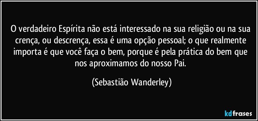 O verdadeiro Espírita não está interessado na sua religião ou na sua crença, ou descrença, essa é uma opção pessoal; o que realmente importa é que você faça o bem, porque é pela prática do bem que nos aproximamos do nosso Pai. (Sebastião Wanderley)