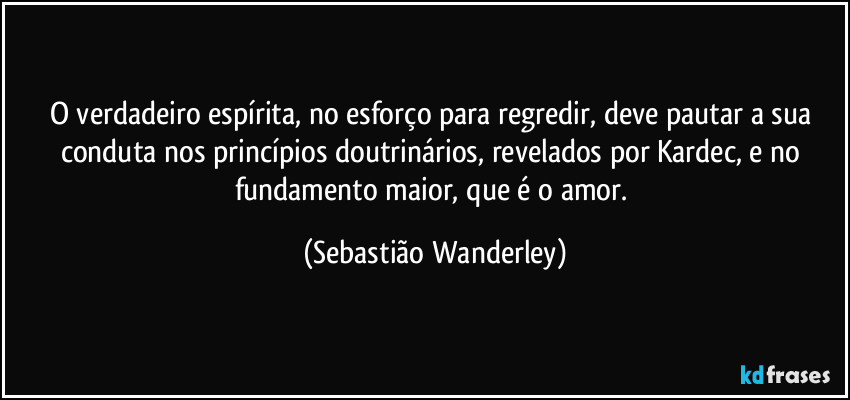 O verdadeiro espírita, no esforço para regredir, deve pautar a sua conduta nos princípios doutrinários, revelados por Kardec, e no fundamento maior, que é o amor. (Sebastião Wanderley)