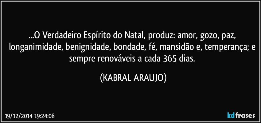 ...O Verdadeiro Espírito do Natal, produz: amor, gozo, paz, longanimidade, benignidade, bondade, fé, mansidão e, temperança; e sempre renováveis a cada 365 dias. (KABRAL ARAUJO)