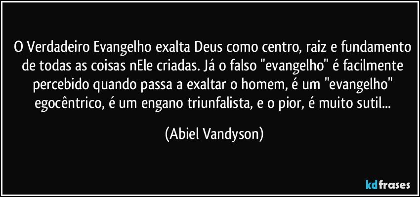 O Verdadeiro Evangelho exalta Deus como centro, raiz e fundamento de todas as coisas nEle criadas. Já o falso "evangelho" é facilmente percebido quando passa a exaltar o homem, é um "evangelho" egocêntrico, é um engano triunfalista, e o pior, é muito sutil... (Abiel Vandyson)