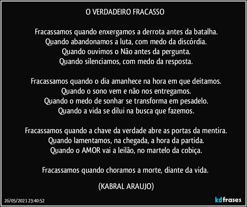 O VERDADEIRO FRACASSO 

Fracassamos quando enxergamos a derrota antes da batalha.
Quando abandonamos a luta, com medo da discórdia.
Quando ouvimos o Não antes da pergunta.
Quando silenciamos, com medo da resposta.

Fracassamos quando o dia amanhece na hora em que deitamos.
Quando o sono vem e não nos entregamos.
Quando o medo de sonhar se transforma em pesadelo.
Quando a vida se dilui na busca que fazemos.

Fracassamos quando a chave da verdade abre as portas da mentira.
Quando lamentamos, na chegada, a hora da partida.
Quando o AMOR vai a leilão, no martelo da cobiça.

Fracassamos quando choramos a morte, diante da vida. (KABRAL ARAUJO)