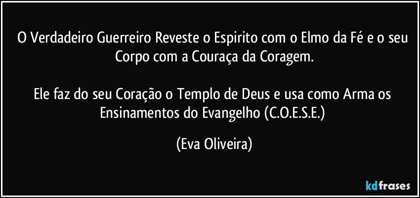 O Verdadeiro Guerreiro Reveste o Espirito com o Elmo da Fé e o seu Corpo com a Couraça da Coragem.

Ele faz do seu Coração o Templo de Deus e usa como Arma os Ensinamentos do Evangelho (C.O.E.S.E.) (Eva Oliveira)