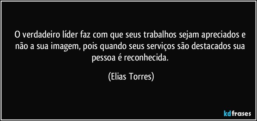 O verdadeiro líder faz com que seus trabalhos sejam apreciados e não a sua imagem, pois quando seus serviços são destacados sua pessoa é reconhecida. (Elias Torres)