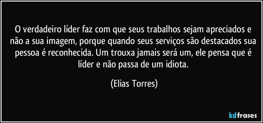 O verdadeiro líder faz com que seus trabalhos sejam apreciados e não a sua imagem, porque quando seus serviços são destacados sua pessoa é reconhecida. Um trouxa jamais será um, ele pensa que é líder e não passa de um idiota. (Elias Torres)