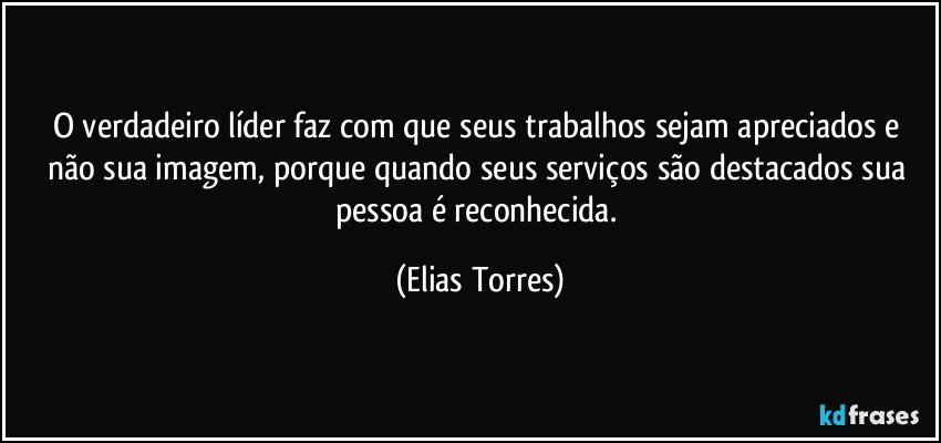 O verdadeiro líder faz com que seus trabalhos sejam apreciados e não sua imagem, porque quando seus serviços são destacados sua pessoa é reconhecida. (Elias Torres)