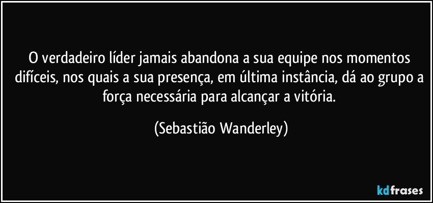 O verdadeiro líder jamais abandona a sua equipe nos momentos difíceis, nos quais a sua presença, em última instância, dá ao grupo a força necessária para alcançar a vitória. (Sebastião Wanderley)