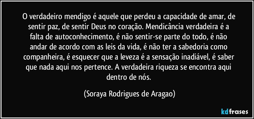 O verdadeiro mendigo é aquele que perdeu a capacidade de amar, de sentir paz, de sentir Deus no coração. Mendicância verdadeira é a falta de autoconhecimento, é não sentir-se parte do todo, é não andar de acordo com as leis da vida, é não ter a sabedoria como companheira, é esquecer que a leveza é a sensação inadiável, é saber que nada aqui nos pertence. A verdadeira riqueza se encontra aqui dentro de nós. (Soraya Rodrigues de Aragao)