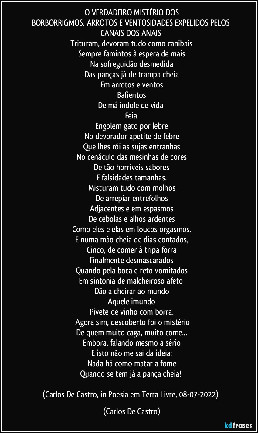 O VERDADEIRO MISTÉRIO DOS
BORBORRIGMOS, ARROTOS E VENTOSIDADES EXPELIDOS PELOS CANAIS DOS ANAIS 
Trituram, devoram tudo como canibais
Sempre famintos à espera de mais
Na sofreguidão desmedida
Das panças já de trampa cheia
Em arrotos e ventos
Bafientos
De má índole de vida 
Feia.
Engolem gato por lebre
No devorador apetite de febre
Que lhes rói as sujas entranhas
No cenáculo das mesinhas de cores
De tão horríveis sabores
E falsidades tamanhas.
Misturam tudo com molhos
De arrepiar entrefolhos
Adjacentes e em espasmos
De cebolas e alhos ardentes
Como eles e elas em loucos orgasmos.
E numa mão cheia de dias contados,
Cinco, de comer à tripa forra
Finalmente desmascarados
Quando pela boca e reto vomitados
Em sintonia de malcheiroso afeto 
Dão a cheirar ao mundo
Aquele imundo
Pivete de vinho com borra.
 Agora sim, descoberto foi o mistério
De quem muito caga, muito come...
Embora, falando mesmo a sério
E isto não me sai da ideia:
Nada há como matar a fome
Quando se tem já a pança cheia! 

(Carlos De Castro, in Poesia em Terra Livre, 08-07-2022) (Carlos De Castro)