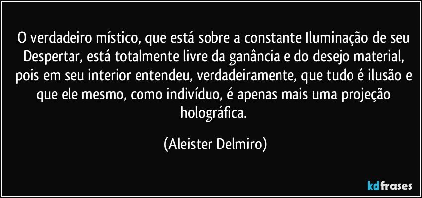 O verdadeiro místico, que está sobre a constante Iluminação de seu Despertar, está totalmente livre da ganância e do desejo material, pois em seu interior entendeu, verdadeiramente, que tudo é ilusão e que ele mesmo, como indivíduo, é apenas mais uma projeção holográfica. (Aleister Delmiro)