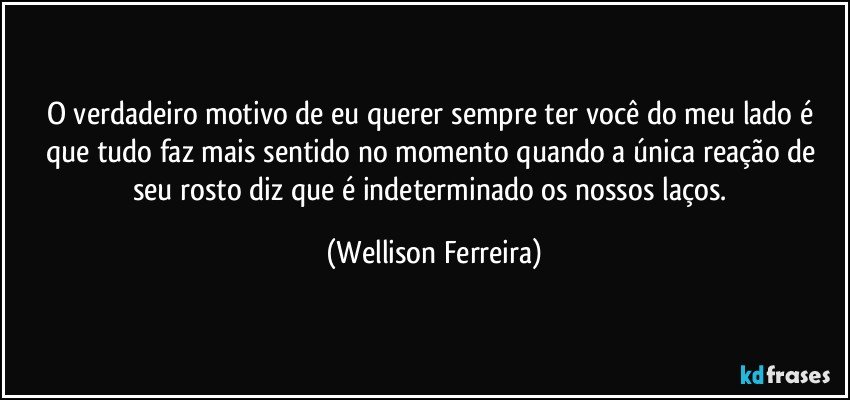O verdadeiro motivo de eu querer sempre ter você do meu lado é que tudo faz mais sentido no momento quando a única reação de seu rosto diz que é indeterminado os nossos laços. (Wellison Ferreira)