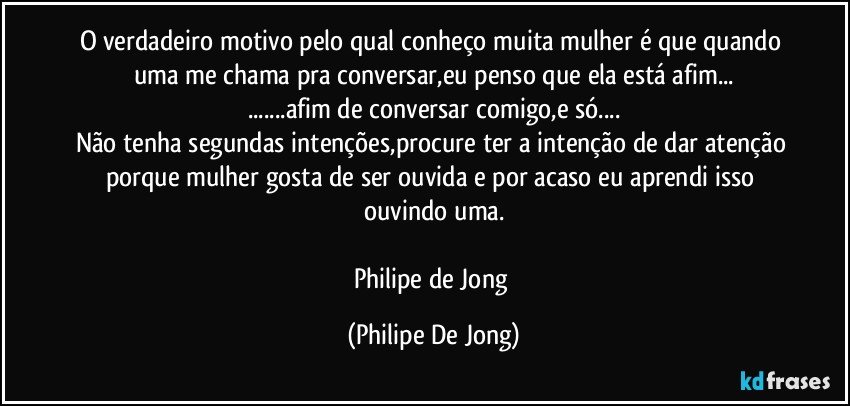 O verdadeiro motivo pelo qual conheço muita mulher é que quando uma me chama pra conversar,eu penso que ela está afim...
...afim de conversar comigo,e só...
Não tenha segundas intenções,procure ter a intenção de dar atenção porque mulher gosta de ser ouvida e por acaso eu aprendi isso ouvindo uma.

Philipe de Jong (Philipe De Jong)