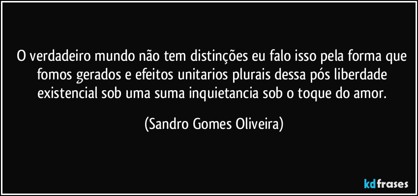 O verdadeiro mundo não tem distinções eu falo isso pela forma que fomos gerados e efeitos unitarios plurais dessa pós liberdade existencial sob uma suma inquietancia sob o toque do amor. (Sandro Gomes Oliveira)