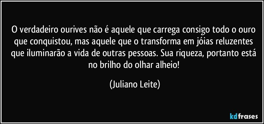 O verdadeiro ourives não é aquele que carrega consigo todo o ouro que conquistou, mas aquele que o transforma em jóias reluzentes que iluminarão a vida de outras pessoas. Sua riqueza, portanto está no brilho do olhar alheio! (Juliano Leite)