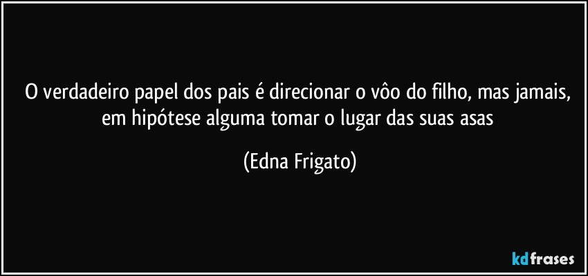 O verdadeiro papel dos pais é direcionar o vôo do filho, mas jamais, em hipótese alguma tomar o lugar das suas asas (Edna Frigato)