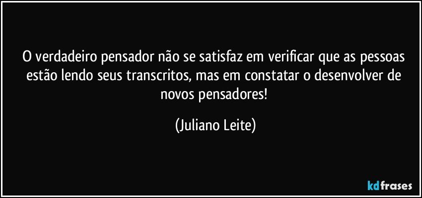 O verdadeiro pensador não se satisfaz em verificar que as pessoas estão lendo seus transcritos, mas em constatar o desenvolver de novos pensadores! (Juliano Leite)