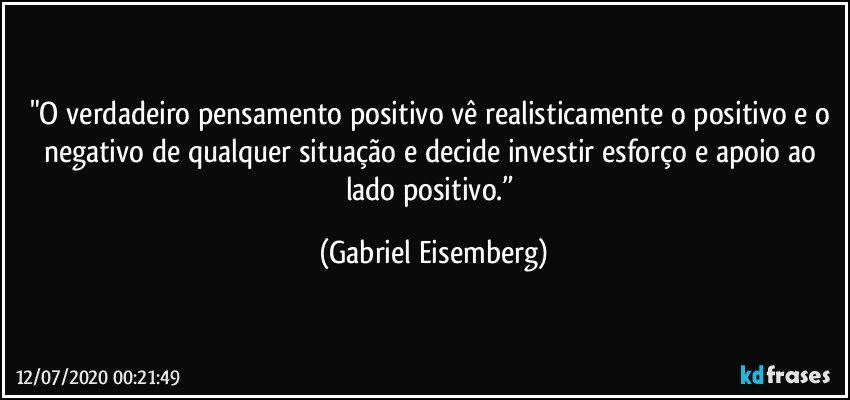 "O verdadeiro pensamento positivo vê realisticamente o positivo e o negativo de qualquer situação e decide investir esforço e apoio ao lado positivo.” (Gabriel Eisemberg)