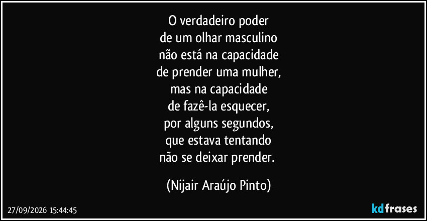 O verdadeiro poder
de um olhar masculino
não está na capacidade
de prender uma mulher,
mas na capacidade
de fazê-la esquecer,
por alguns segundos,
que estava tentando
não se deixar prender. (Nijair Araújo Pinto)